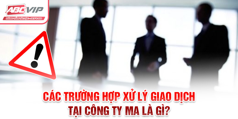 Các trường hợp xử lý giao dịch tại công ty ma là gì?